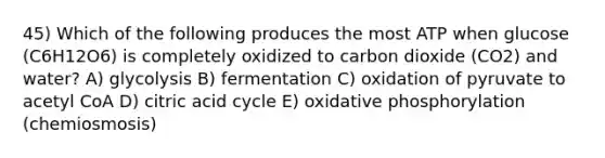 45) Which of the following produces the most ATP when glucose (C6H12O6) is completely oxidized to carbon dioxide (CO2) and water? A) glycolysis B) fermentation C) oxidation of pyruvate to acetyl CoA D) citric acid cycle E) oxidative phosphorylation (chemiosmosis)