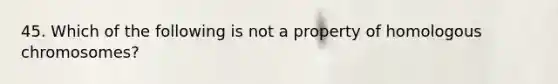 45. Which of the following is not a property of homologous chromosomes?