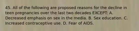 45. All of the following are proposed reasons for the decline in teen pregnancies over the last two decades EXCEPT: A. Decreased emphasis on sex in the media. B. Sex education. C. Increased contraceptive use. D. Fear of AIDS.