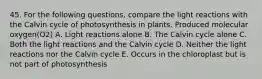 45. For the following questions, compare the light reactions with the Calvin cycle of photosynthesis in plants. Produced molecular oxygen(O2) A. Light reactions alone B. The Calvin cycle alone C. Both the light reactions and the Calvin cycle D. Neither the light reactions nor the Calvin cycle E. Occurs in the chloroplast but is not part of photosynthesis