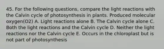 45. For the following questions, compare the light reactions with the Calvin cycle of photosynthesis in plants. Produced molecular oxygen(O2) A. Light reactions alone B. The Calvin cycle alone C. Both the light reactions and the Calvin cycle D. Neither the light reactions nor the Calvin cycle E. Occurs in the chloroplast but is not part of photosynthesis