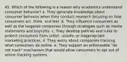 45. Which of the following is a reason why academics understand consumer behavior? a. They generate knowledge about consumer behavior when they conduct research focusing on how consumers act, think, and feel. b. They influence consumers as well as the targeted companies through strategies such as media statements and boycotts. c. They develop policies and rules to protect consumers from unfair, unsafe, or inappropriate marketing practices. d. They worry about companies tracking what consumers do online. e. They support an enforceable "do not track" mechanism that would allow consumers to opt out of online tracking systems.