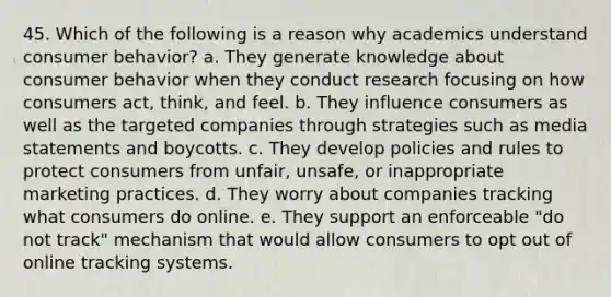 45. Which of the following is a reason why academics understand consumer behavior? a. They generate knowledge about consumer behavior when they conduct research focusing on how consumers act, think, and feel. b. They influence consumers as well as the targeted companies through strategies such as media statements and boycotts. c. They develop policies and rules to protect consumers from unfair, unsafe, or inappropriate marketing practices. d. They worry about companies tracking what consumers do online. e. They support an enforceable "do not track" mechanism that would allow consumers to opt out of online tracking systems.