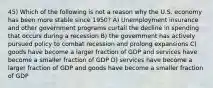 45) Which of the following is not a reason why the U.S. economy has been more stable since 1950? A) Unemployment insurance and other government programs curtail the decline in spending that occurs during a recession B) the government has actively pursued policy to combat recession and prolong expansions C) goods have become a larger fraction of GDP and services have become a smaller fraction of GDP D) services have become a larger fraction of GDP and goods have become a smaller fraction of GDP