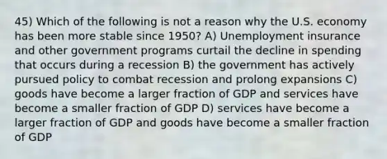 45) Which of the following is not a reason why the U.S. economy has been more stable since 1950? A) Unemployment insurance and other government programs curtail the decline in spending that occurs during a recession B) the government has actively pursued policy to combat recession and prolong expansions C) goods have become a larger fraction of GDP and services have become a smaller fraction of GDP D) services have become a larger fraction of GDP and goods have become a smaller fraction of GDP