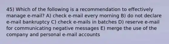 45) Which of the following is a recommendation to effectively manage e-mail? A) check e-mail every morning B) do not declare e-mail bankruptcy C) check e-mails in batches D) reserve e-mail for communicating negative messages E) merge the use of the company and personal e-mail accounts