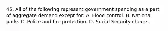 45. All of the following represent government spending as a part of aggregate demand except for: A. Flood control. B. National parks C. Police and fire protection. D. Social Security checks.