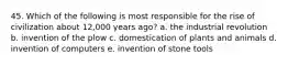 45. Which of the following is most responsible for the rise of civilization about 12,000 years ago? a. the industrial revolution b. invention of the plow c. domestication of plants and animals d. invention of computers e. invention of stone tools