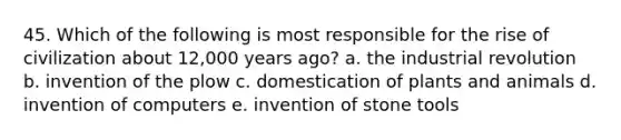 45. Which of the following is most responsible for the rise of civilization about 12,000 years ago? a. the industrial revolution b. invention of the plow c. domestication of plants and animals d. invention of computers e. invention of stone tools