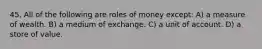 45. All of the following are roles of money except: A) a measure of wealth. B) a medium of exchange. C) a unit of account. D) a store of value.