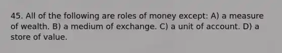 45. All of the following are roles of money except: A) a measure of wealth. B) a medium of exchange. C) a unit of account. D) a store of value.