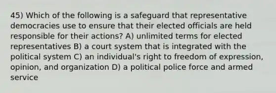 45) Which of the following is a safeguard that representative democracies use to ensure that their elected officials are held responsible for their actions? A) unlimited terms for elected representatives B) a court system that is integrated with the political system C) an individual's right to freedom of expression, opinion, and organization D) a political police force and armed service