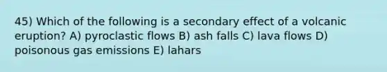 45) Which of the following is a secondary effect of a volcanic eruption? A) pyroclastic flows B) ash falls C) lava flows D) poisonous gas emissions E) lahars