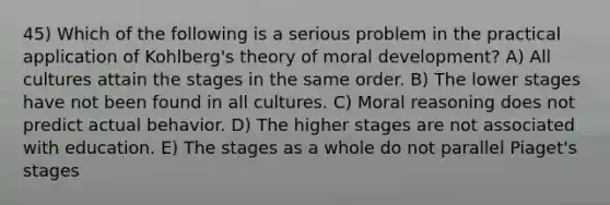 45) Which of the following is a serious problem in the practical application of Kohlberg's theory of moral development? A) All cultures attain the stages in the same order. B) The lower stages have not been found in all cultures. C) Moral reasoning does not predict actual behavior. D) The higher stages are not associated with education. E) The stages as a whole do not parallel Piaget's stages