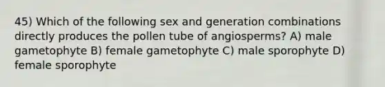 45) Which of the following sex and generation combinations directly produces the pollen tube of angiosperms? A) male gametophyte B) female gametophyte C) male sporophyte D) female sporophyte