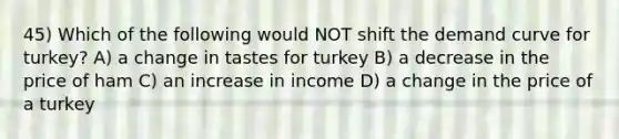 45) Which of the following would NOT shift the demand curve for turkey? A) a change in tastes for turkey B) a decrease in the price of ham C) an increase in income D) a change in the price of a turkey