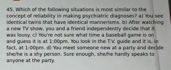 45. Which of the following situations is most similar to the concept of reliability in making psychiatric diagnoses? a) You see identical twins that have identical mannerisms. b) After watching a new TV show, you and a friend independently decide that it was lousy. c) You're not sure what time a baseball game is on and guess it is at 1:00pm. You look in the T.V. guide and it is, in fact, at 1:00pm. d) You meet someone new at a party and decide she/he is a shy person. Sure enough, she/he hardly speaks to anyone at the party.