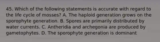 45. Which of the following statements is accurate with regard to the life cycle of mosses? A. The haploid generation grows on the sporophyte generation. B. Spores are primarily distributed by water currents. C. Antheridia and archegonia are produced by gametophytes. D. The sporophyte generation is dominant