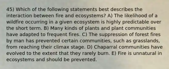 45) Which of the following statements best describes the interaction between fire and ecosystems? A) The likelihood of a wildfire occurring in a given ecosystem is highly predictable over the short term. B) Many kinds of plants and plant communities have adapted to frequent fires. C) The suppression of forest fires by man has prevented certain communities, such as grasslands, from reaching their climax stage. D) Chaparral communities have evolved to the extent that they rarely burn. E) Fire is unnatural in ecosystems and should be prevented.