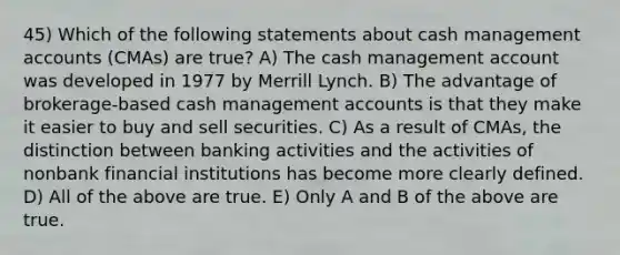 45) Which of the following statements about cash management accounts (CMAs) are true? A) The cash management account was developed in 1977 by Merrill Lynch. B) The advantage of brokerage-based cash management accounts is that they make it easier to buy and sell securities. C) As a result of CMAs, the distinction between banking activities and the activities of nonbank financial institutions has become more clearly defined. D) All of the above are true. E) Only A and B of the above are true.