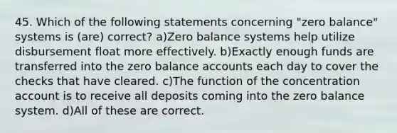 45. Which of the following statements concerning "zero balance" systems is (are) correct? a)Zero balance systems help utilize disbursement float more effectively. b)Exactly enough funds are transferred into the zero balance accounts each day to cover the checks that have cleared. c)The function of the concentration account is to receive all deposits coming into the zero balance system. d)All of these are correct.