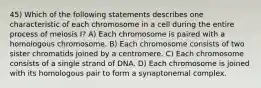 45) Which of the following statements describes one characteristic of each chromosome in a cell during the entire process of meiosis I? A) Each chromosome is paired with a homologous chromosome. B) Each chromosome consists of two sister chromatids joined by a centromere. C) Each chromosome consists of a single strand of DNA. D) Each chromosome is joined with its homologous pair to form a synaptonemal complex.