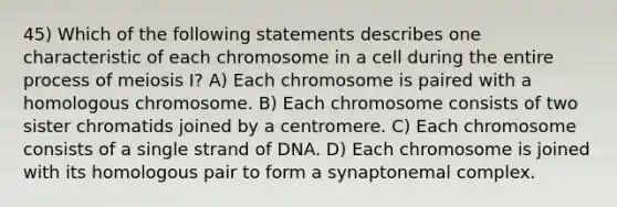 45) Which of the following statements describes one characteristic of each chromosome in a cell during the entire process of meiosis I? A) Each chromosome is paired with a homologous chromosome. B) Each chromosome consists of two sister chromatids joined by a centromere. C) Each chromosome consists of a single strand of DNA. D) Each chromosome is joined with its homologous pair to form a synaptonemal complex.