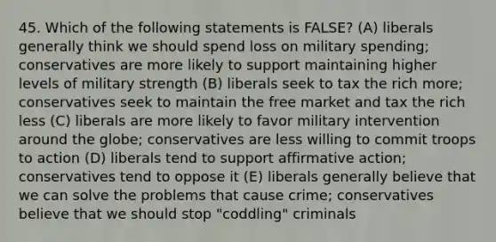 45. Which of the following statements is FALSE? (A) liberals generally think we should spend loss on military spending; conservatives are more likely to support maintaining higher levels of military strength (B) liberals seek to tax the rich more; conservatives seek to maintain the free market and tax the rich less (C) liberals are more likely to favor military intervention around the globe; conservatives are less willing to commit troops to action (D) liberals tend to support affirmative action; conservatives tend to oppose it (E) liberals generally believe that we can solve the problems that cause crime; conservatives believe that we should stop "coddling" criminals