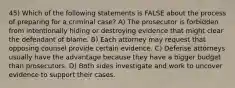 45) Which of the following statements is FALSE about the process of preparing for a criminal case? A) The prosecutor is forbidden from intentionally hiding or destroying evidence that might clear the defendant of blame. B) Each attorney may request that opposing counsel provide certain evidence. C) Defense attorneys usually have the advantage because they have a bigger budget than prosecutors. D) Both sides investigate and work to uncover evidence to support their cases.