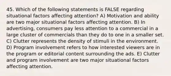 45. Which of the following statements is FALSE regarding situational factors affecting attention? A) Motivation and ability are two major situational factors affecting attention. B) In advertising, consumers pay less attention to a commercial in a large cluster of commercials than they do to one in a smaller set. C) Clutter represents the density of stimuli in the environment. D) Program involvement refers to how interested viewers are in the program or editorial content surrounding the ads. E) Clutter and program involvement are two major situational factors affecting attention.