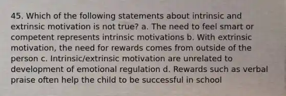 45. Which of the following statements about intrinsic and extrinsic motivation is not true? a. The need to feel smart or competent represents intrinsic motivations b. With extrinsic motivation, the need for rewards comes from outside of the person c. Intrinsic/extrinsic motivation are unrelated to development of emotional regulation d. Rewards such as verbal praise often help the child to be successful in school