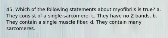 45. Which of the following statements about myofibrils is true? a. They consist of a single sarcomere. c. They have no Z bands. b. They contain a single muscle fiber. d. They contain many sarcomeres.