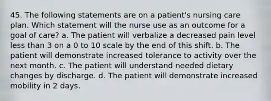 45. The following statements are on a patient's nursing care plan. Which statement will the nurse use as an outcome for a goal of care? a. The patient will verbalize a decreased pain level less than 3 on a 0 to 10 scale by the end of this shift. b. The patient will demonstrate increased tolerance to activity over the next month. c. The patient will understand needed dietary changes by discharge. d. The patient will demonstrate increased mobility in 2 days.