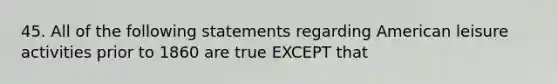 45. All of the following statements regarding American leisure activities prior to 1860 are true EXCEPT that