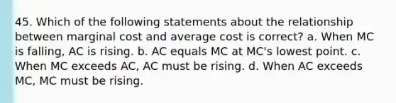 45. Which of the following statements about the relationship between marginal cost and average cost is correct? a. When MC is falling, AC is rising. b. AC equals MC at MC's lowest point. c. When MC exceeds AC, AC must be rising. d. When AC exceeds MC, MC must be rising.