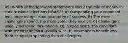 45) Which of the following statements about the role of money in congressional elections isFALSE? A) Outspending your opponent by a large margin is no guarantee of success. B) The more challengers spend, the more votes they receive. C) Challengers usually outspend incumbents. D) In open seats, the candidate who spends the most usually wins. E) Incumbents benefit less from campaign spending than challengers.