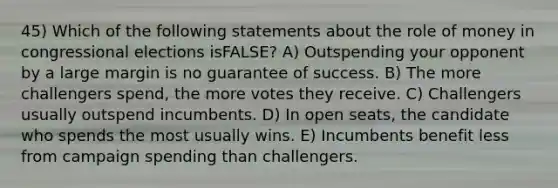 45) Which of the following statements about the role of money in congressional elections isFALSE? A) Outspending your opponent by a large margin is no guarantee of success. B) The more challengers spend, the more votes they receive. C) Challengers usually outspend incumbents. D) In open seats, the candidate who spends the most usually wins. E) Incumbents benefit less from campaign spending than challengers.