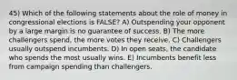 45) Which of the following statements about the role of money in congressional elections is FALSE? A) Outspending your opponent by a large margin is no guarantee of success. B) The more challengers spend, the more votes they receive. C) Challengers usually outspend incumbents. D) In open seats, the candidate who spends the most usually wins. E) Incumbents benefit less from campaign spending than challengers.