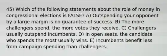 45) Which of the following statements about the role of money in congressional elections is FALSE? A) Outspending your opponent by a large margin is no guarantee of success. B) The more challengers spend, the more votes they receive. C) Challengers usually outspend incumbents. D) In open seats, the candidate who spends the most usually wins. E) Incumbents benefit less from campaign spending than challengers.