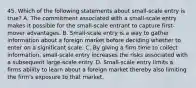 45. Which of the following statements about small-scale entry is true? A. The commitment associated with a small-scale entry makes it possible for the small-scale entrant to capture first-mover advantages. B. Small-scale entry is a way to gather information about a foreign market before deciding whether to enter on a significant scale. C. By giving a firm time to collect information, small-scale entry increases the risks associated with a subsequent large-scale entry. D. Small-scale entry limits a firms ability to learn about a foreign market thereby also limiting the firm's exposure to that market.