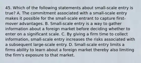 45. Which of the following statements about small-scale entry is true? A. The commitment associated with a small-scale entry makes it possible for the small-scale entrant to capture first-mover advantages. B. Small-scale entry is a way to gather information about a foreign market before deciding whether to enter on a significant scale. C. By giving a firm time to collect information, small-scale entry increases the risks associated with a subsequent large-scale entry. D. Small-scale entry limits a firms ability to learn about a foreign market thereby also limiting the firm's exposure to that market.