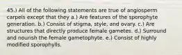 45.) All of the following statements are true of angiosperm carpels except that they a.) Are features of the sporophyte generation. b.) Consist of stigma, style, and ovary. c.) Are structures that directly produce female gametes. d.) Surround and nourish the female gametophyte. e.) Consist of highly modified sporophylls.