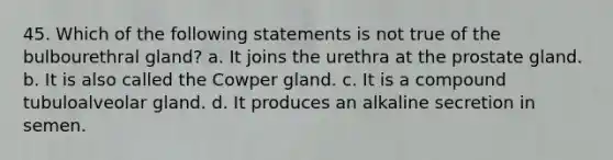 45. Which of the following statements is not true of the bulbourethral gland? a. It joins the urethra at the prostate gland. b. It is also called the Cowper gland. c. It is a compound tubuloalveolar gland. d. It produces an alkaline secretion in semen.