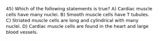 45) Which of the following statements is true? A) Cardiac muscle cells have many nuclei. B) Smooth muscle cells have T tubules. C) Striated muscle cells are long and cylindrical with many nuclei. D) Cardiac muscle cells are found in <a href='https://www.questionai.com/knowledge/kya8ocqc6o-the-heart' class='anchor-knowledge'>the heart</a> and large <a href='https://www.questionai.com/knowledge/kZJ3mNKN7P-blood-vessels' class='anchor-knowledge'>blood vessels</a>.