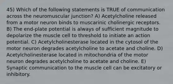 45) Which of the following statements is TRUE of communication across the neuromuscular junction? A) Acetylcholine released from a motor neuron binds to muscarinic cholinergic receptors. B) The end-plate potential is always of sufficient magnitude to depolarize the muscle cell to threshold to initiate an action potential. C) Acetylcholinesterase located in the cytosol of the motor neuron degrades acetylcholine to acetate and choline. D) Acetylcholinesterase located in mitochondria of the motor neuron degrades acetylcholine to acetate and choline. E) Synaptic communication to the muscle cell can be excitatory or inhibitory.