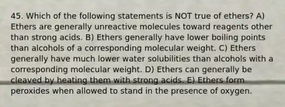 45. Which of the following statements is NOT true of ethers? A) Ethers are generally unreactive molecules toward reagents other than strong acids. B) Ethers generally have lower boiling points than alcohols of a corresponding molecular weight. C) Ethers generally have much lower water solubilities than alcohols with a corresponding molecular weight. D) Ethers can generally be cleaved by heating them with strong acids. E) Ethers form peroxides when allowed to stand in the presence of oxygen.