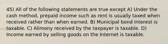 45) All of the following statements are true except A) Under the cash method, prepaid income such as rent is usually taxed when received rather than when earned. B) Municipal bond interest is taxable. C) Alimony received by the taxpayer is taxable. D) Income earned by selling goods on the Internet is taxable.