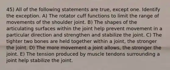 45) All of the following statements are true, except one. Identify the exception. A) The rotator cuff functions to limit the range of movements of the shoulder joint. B) The shapes of the articulating surfaces within the joint help prevent movement in a particular direction and strengthen and stabilize the joint. C) The tighter two bones are held together within a joint, the stronger the joint. D) The more movement a joint allows, the stronger the joint. E) The tension produced by muscle tendons surrounding a joint help stabilize the joint.