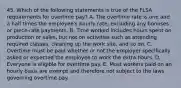 45. Which of the following statements is true of the FLSA requirements for overtime pay? A. The overtime rate is one and a half times the employee's hourly rate, excluding any bonuses or piece-rate payments. B. Time worked includes hours spent on production or sales, but not on activities such as attending required classes, cleaning up the work site, and so on. C. Overtime must be paid whether or not the employer specifically asked or expected the employee to work the extra hours. D. Everyone is eligible for overtime pay. E. Most workers paid on an hourly basis are exempt and therefore not subject to the laws governing overtime pay.