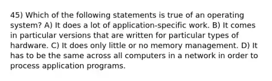 45) Which of the following statements is true of an operating system? A) It does a lot of application-specific work. B) It comes in particular versions that are written for particular types of hardware. C) It does only little or no memory management. D) It has to be the same across all computers in a network in order to process application programs.